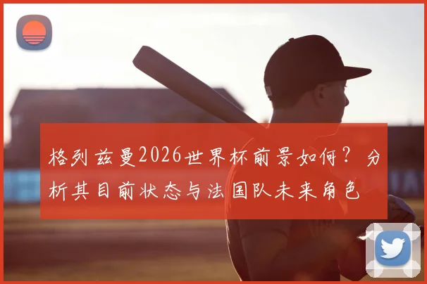格列兹曼2026世界杯前景如何？分析其目前状态与法国队未来角色