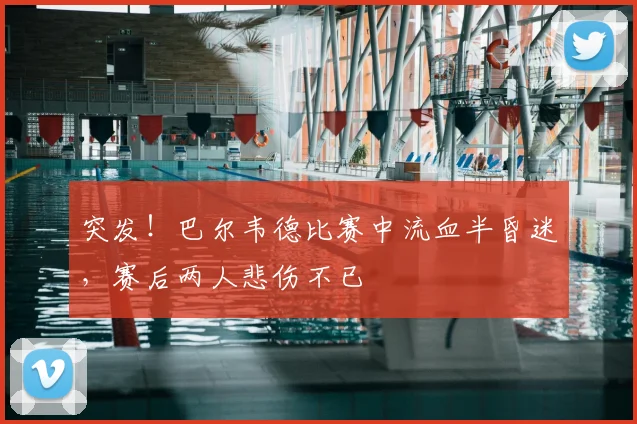 突发！巴尔韦德比赛中流血半昏迷，赛后两人悲伤不已