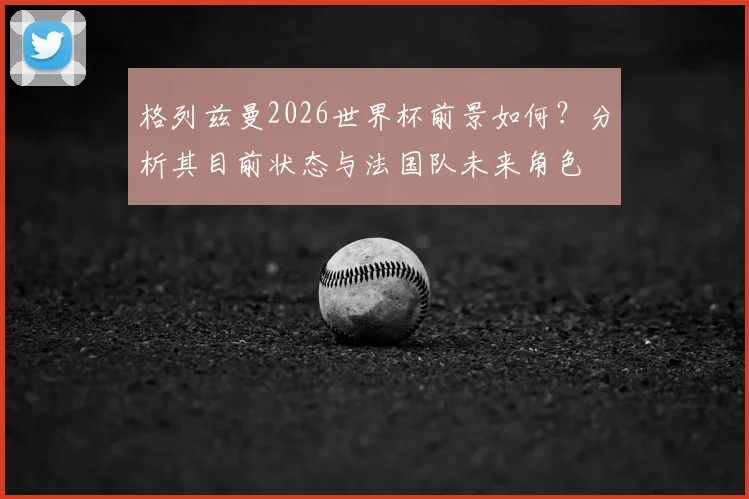 格列兹曼2026世界杯前景如何？分析其目前状态与法国队未来角色