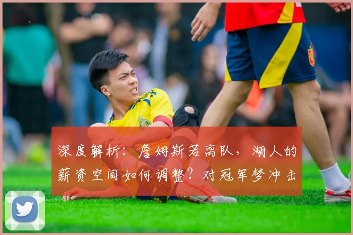 深度解析：詹姆斯若离队，湖人的薪资空间如何调整？对冠军梦冲击有多大？