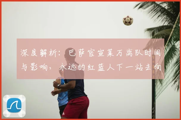 深度解析：巴萨官宣莱万离队时间与影响，永远的红蓝人下一站去向何方？