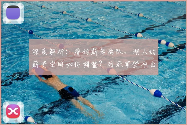 深度解析：詹姆斯若离队，湖人的薪资空间如何调整？对冠军梦冲击有多大？
