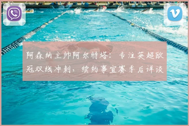 阿森纳主帅阿尔特塔：专注英超欧冠双线冲刺，续约事宜赛季后详谈