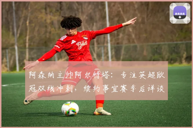 阿森纳主帅阿尔特塔：专注英超欧冠双线冲刺，续约事宜赛季后详谈