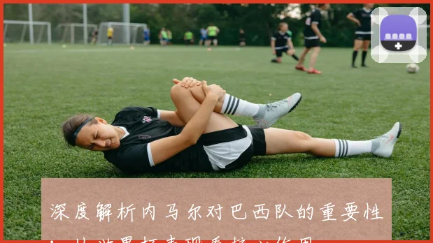 深度解析内马尔对巴西队的重要性：从世界杯表现看核心作用
